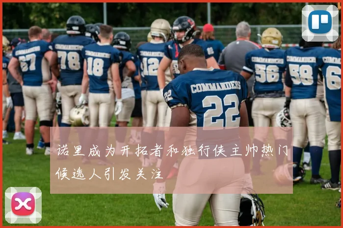 诺里成为开拓者和独行侠主帅热门候选人引发关注