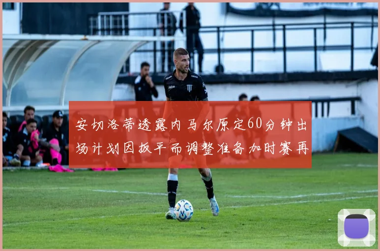 安切洛蒂透露内马尔原定60分钟出场计划因扳平而调整准备加时赛再换上他