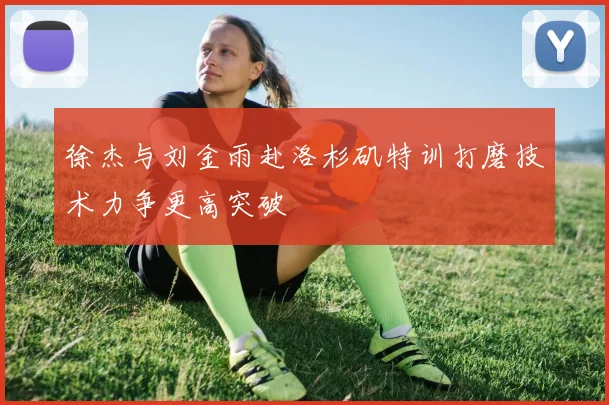 徐杰与刘金雨赴洛杉矶特训打磨技术力争更高突破