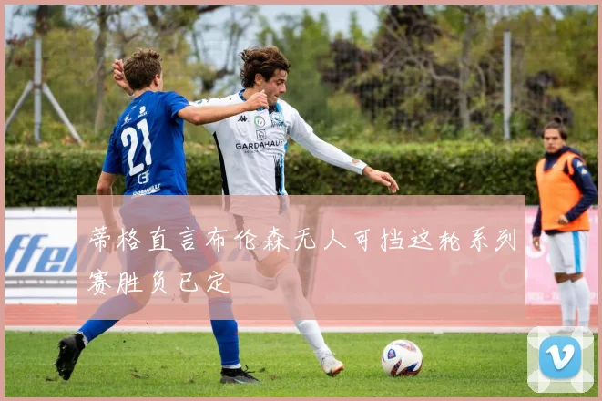 蒂格直言布伦森无人可挡这轮系列赛胜负已定