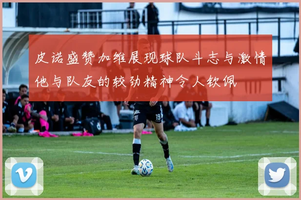 皮诺盛赞加维展现球队斗志与激情他与队友的较劲精神令人钦佩
