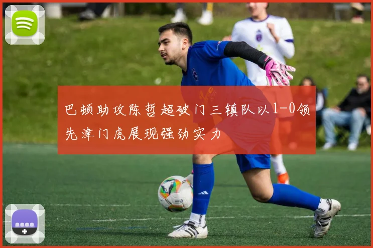巴顿助攻陈哲超破门三镇队以1-0领先津门虎展现强劲实力