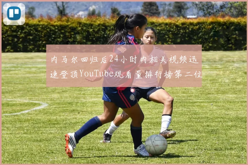 内马尔回归后24小时内相关视频迅速登顶YouTube观看量排行榜第二位