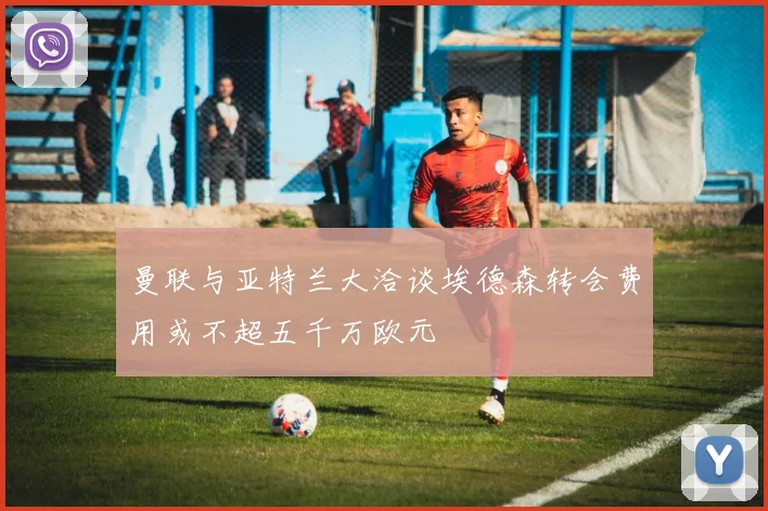 曼联与亚特兰大洽谈埃德森转会费用或不超五千万欧元