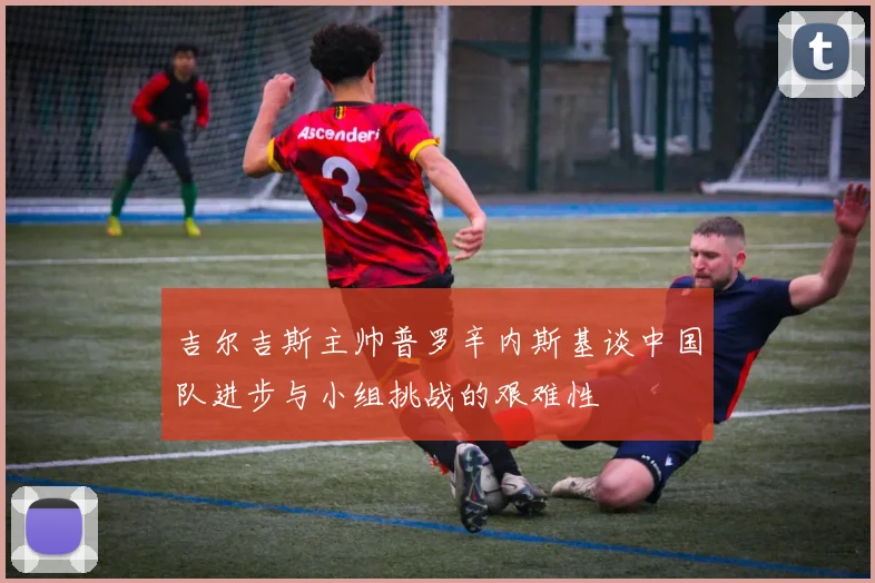 吉尔吉斯主帅普罗辛内斯基谈中国队进步与小组挑战的艰难性