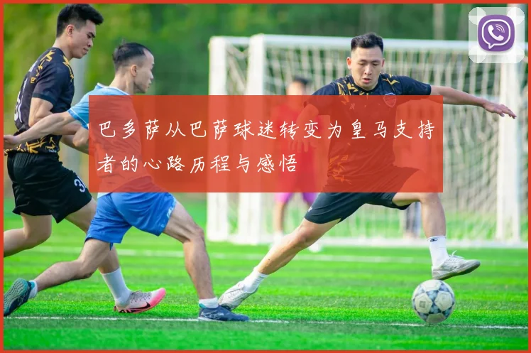 巴多萨从巴萨球迷转变为皇马支持者的心路历程与感悟
