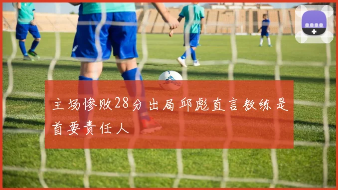 主场惨败28分出局邱彪直言教练是首要责任人