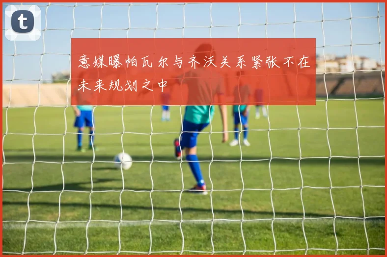 意媒曝帕瓦尔与齐沃关系紧张不在未来规划之中